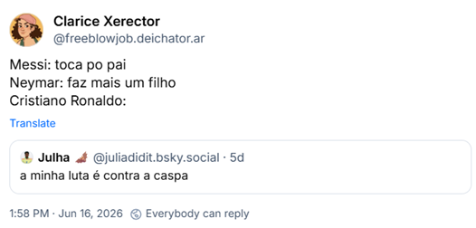 Post de Clarice Xerector (‪@freeblowjob.deichator.ar‬):
Messi: toca po pai
Neymar: faz mais um filho
Cristiano Ronaldo:
Citação ao post de ‪Julha 🦇‬ (‪@juliadidit.bsky.social‬): a minha luta é contra a caspa