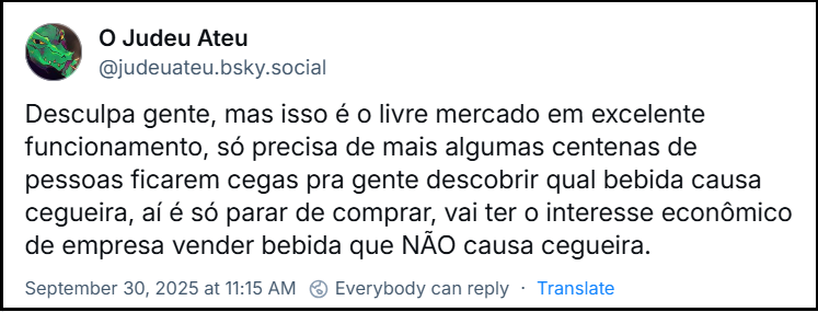 Post de O Judeu Ateu (@judeuateu.bsky.social) com o post: Desculpa gente, mas isso é o livre mercado em excelente funcionamento, só precisa de mais algumas centenas de pessoas ficarem cegas pra gente descobrir qual bebida causa cegueira, aí é só parar de comprar, vai ter o interesse econômico de empresa vender bebida que NÃO causa cegueira.