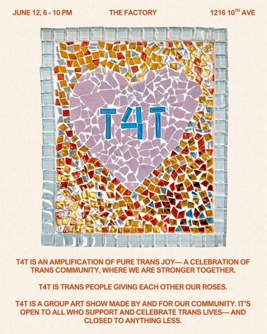 color flyer. center image: a mosaic with the word "t4t" encased in a pink heart. text follows. June 12, 6-10 PM. The Factory. 1216 19th Ave. t4t is an amplification of pure trans joy— a celebration of trans community, where we are stronger together.t4t is trans people giving each other our roses. t4t is a group art show made by and for our community, and is open to everyone who arrives with care, curiosity, and respect. It’s open to all who support and celebrate trans lives— and closed to anything less.