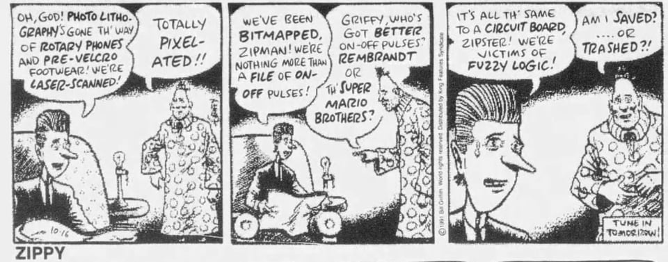 Griffy experiences the firsthand horror of low-fidelity scanning, as Bill encountered it at a copy sheet that swapped its photocopier for a scanning-printer. (16 October 1991) Text reads: “Oh, god! Photolithography’s gone th’ way of rotary phones and pre-Velcro footwear! We’re laser-scanned!” “Ttotally pixelated!!” “We’ve been bitmapped, Zipman! Were nothing more than a file of on-off pulses!” “Griffy, who’s got better on-off pulses? Rembrandt or th’ Super Mario Brothers?” “It’s all th’ same to a circuit board, Zipster! We’re victims of fuzzy logic!” “Am i saved…or trashed?!”