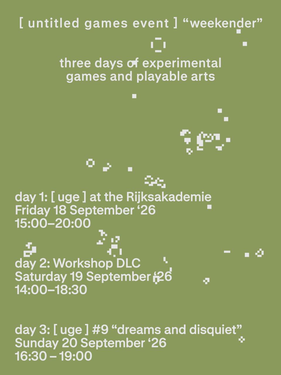 A poster for the untitled games event weekender.

Day 1: FRIDAY 18 SEPTEMBER
[untitled games event] at the Rijksakademie

Day 2: SATURDAY 19 SEPTEMBER
UGE Workshop DLC

Day 3: SUNDAY 20 SEPTEMBER
[untitled games event] #9: “dreams and disquiet”