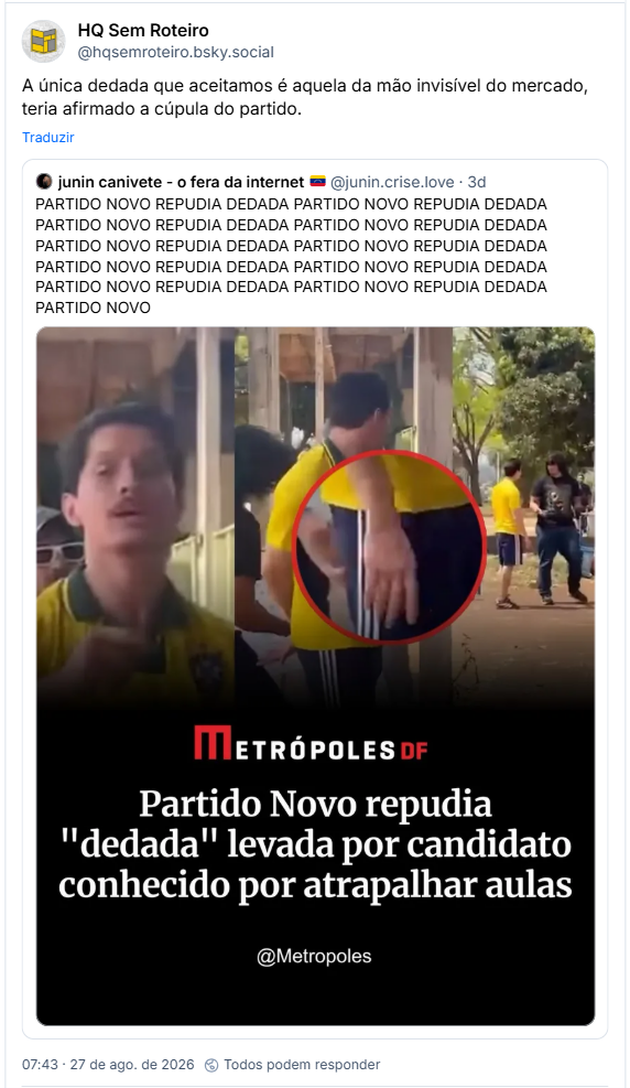 Post de HQ Sem Roteiro (@hqsemroteiro.bsky.social): A única dedada que aceitamos é aquela da mão invisível do mercado, teria afirmado a cúpula do partido.
Citação ao post de junin canivete - o fera da internet 🇻🇪 (@junin.crise.love): PARTIDO NOVO REPUDIA DEDADA PARTIDO NOVO REPUDIA DEDADA PARTIDO NOVO REPUDIA DEDADA PARTIDO NOVO REPUDIA DEDADA PARTIDO NOVO REPUDIA DEDADA PARTIDO NOVO REPUDIA DEDADA PARTIDO NOVO REPUDIA DEDADA PARTIDO NOVO REPUDIA DEDADA PARTIDO NOVO REPUDIA DEDADA PARTIDO NOVO REPUDIA DEDADA PARTIDO NOVO (imagem de notícia sobre o assunto)