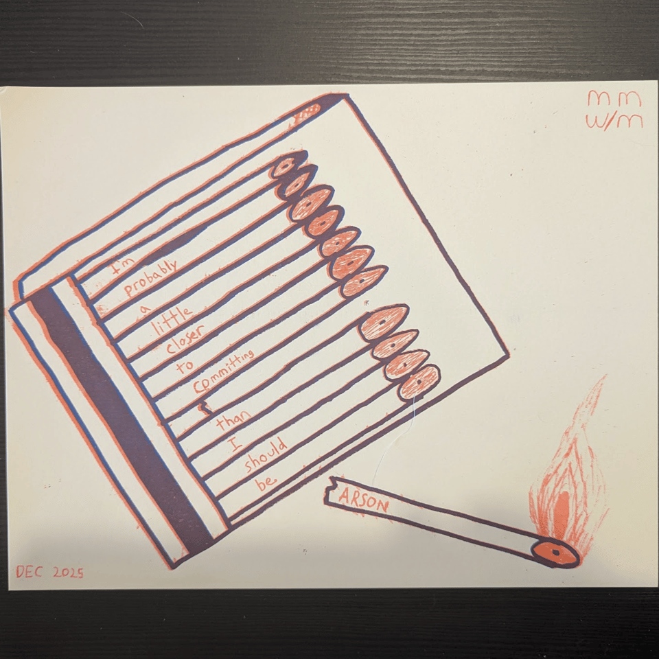 A riso printed matchbook with the phrase "I'm probably a little clsoer to committing ARSON than I should be." with the ARSON matchstick broken off and lit.