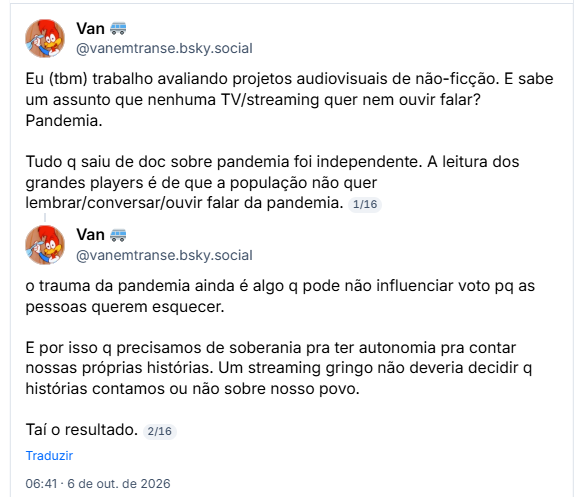 Post de Van 🚐 (@vanemtranse.bsky.social): Eu (tbm) trabalho avaliando projetos audiovisuais de não-ficção. E sabe um assunto que nenhuma TV/streaming quer nem ouvir falar? Pandemia.

Tudo q saiu de doc sobre pandemia foi independente. A leitura dos grandes players é de que a população não quer lembrar/conversar/ouvir falar da pandemia.
1/16

o trauma da pandemia ainda é algo q pode não influenciar voto pq as pessoas querem esquecer.

E por isso q precisamos de soberania pra ter autonomia pra contar nossas próprias histórias. Um streaming gringo não deveria decidir q histórias contamos ou não sobre nosso povo.

Taí o resultado.
2/16