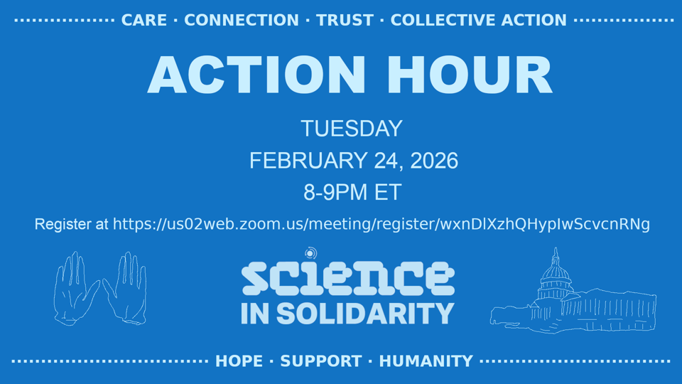 Blue promotional graphic for a “Science in Solidarity” Action Hour. Large text reads “ACTION HOUR — Tuesday, February 24, 2026, 8–9 PM ET.” Registration link shown below. The Science in Solidarity logo appears in the center, with illustrated hands on the left and the U.S. Capitol building on the right. Decorative text across the top reads “Care · Connection · Trust · Collective Action,” and along the bottom reads “Hope · Support · Humanity.”