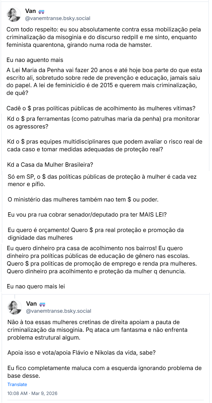 Sequencia de posts de Van (@vanemtranse.bsky.social) com o texto:

“Com todo respeito: eu sou absolutamente contra essa mobilização pela criminalização da misoginia e do discurso redpill e me sinto, enquanto feminista quarentona, girando numa roda de hamster.
Eu nao aguento mais
A Lei Maria da Penha vai fazer 20 anos e até hoje boa parte do que esta escrito ali, sobretudo sobre rede de prevenção e educação, jamais saiu do papel. A lei de feminicidio é de 2015 e querem mais criminalização, de qué?
Cadê o $ pras politicas públicas de acolhimento às mulheres vitimas? Kd o $ pra ferramentas (como patrulhas maria da penha) pra monitorar os agressores?
Kd o $ pras equipes multidisciplinares que podem avaliar o risco real de cada caso e tomar medidas adequadas de proteção real?
Kd a Casa da Mulher Brasileira?
Só em SP, o $ das politicas públicas de proteção à mulher é cada vez menor e pífio.
O ministério das mulheres também nao tem $ ou poder.
Eu vou pra rua cobrar senador/deputado pra ter MAIS LEI?
Eu quero é orçamento! Quero $ pra real proteção e promoção da dignidade das mulheres
Eu quero dinheiro pra casa de acolhimento nos bairros! Eu quero dinheiro pra politicas públicas de educação de gênero nas escolas. Quero $ pra politicas de promoção de emprego e renda pra mulheres. Quero dinheiro pra acolhimento e proteção da mulher q denuncia.
Eu nao quero mais lei
Não à toa essas mulheres cretinas de direita apoiam a pauta de criminalização da misoginia. Pq ataca um fantasma e não enfrenta problema estrutural algum.
Apoia isso e vota/apoia Flávio e Nikolas da vida, sabe?
Eu fico completamente maluca com a esquerda ignorando problema de base desse.”
