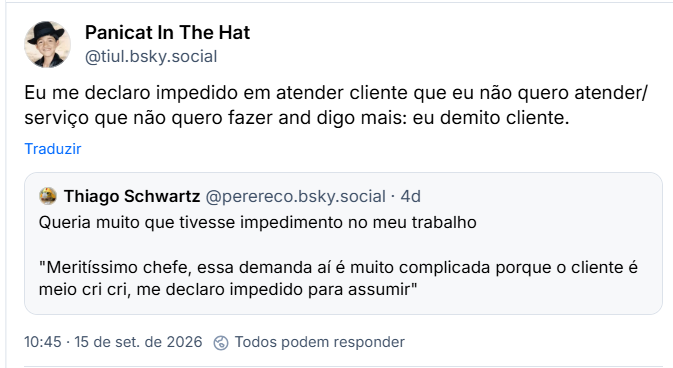 Post de Panicat In The Hat (@tiul.bsky.social): Eu me declaro impedido em atender cliente que eu não quero atender/ serviço que não quero fazer and digo mais: eu demito cliente.
Citação ao post de Thiago Schwartz (@perereco.bsky.social): Queria muito que tivesse impedimento no meu trabalho
"Meritíssimo chefe, essa demanda aí é muito complicada porque o cliente é meio cri cri, me declaro impedido para assumir"