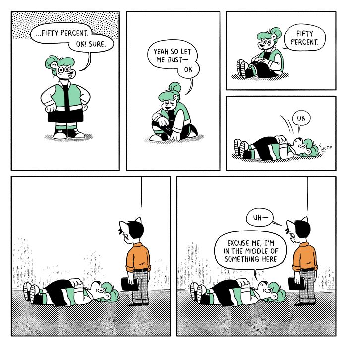 p5: Summer stands tall with a vacant smile. S: …fifty percent. Ok! Sure. p6: She kneels down and reaches out to the ground. S: Yeah so let me just- ok. p7: Summer is sitting on the ground with her hands over her stomach. S: Fifty percent. p8: She lets herself fall back with a “wump,” and is laying flat on the floor. S: Ok. p9: Louis is looking down at Summer as she lays there, staring at the ceiling. p10: L: Uh- S: Excuse me, I’m in the middle of something here