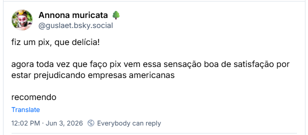 Post de Annona muricata 🌳 (‪@guslaet.bsky.social‬) :

fiz um pix, que delícia!

agora toda vez que faço pix vem essa sensação boa de satisfação por estar prejudicando empresas americanas

recomendo