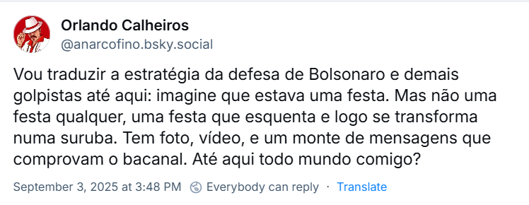 Post de Orlando Calheiros (@anarcofino.bsky.social) com o texto: Vou traduzir a estratégia da defesa de Bolsonaro e demais golpistas até aqui: imagine que estava uma festa. Mas não uma festa qualquer, uma festa que esquenta e logo se transforma numa suruba. Tem foto, vídeo, e um monte de mensagens que comprovam o bacanal. Até aqui todo mundo comigo?