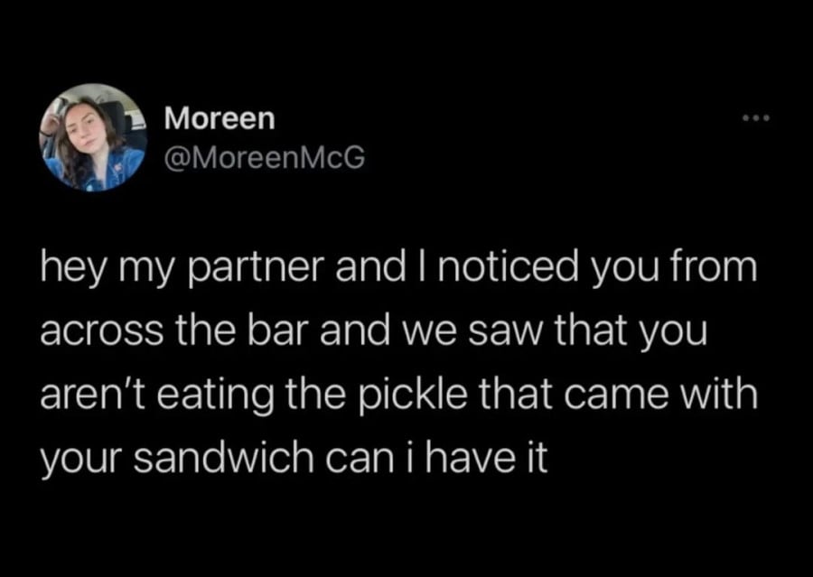 @MoreenMcG: hey my partner and I noticed you from across the bar and we saw that you aren't eating the pickle that came with your sandwich can i have it