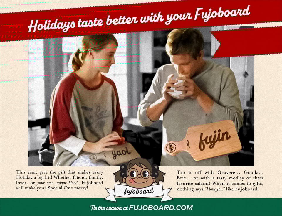 An old-timey looking ad featuring the notorious Folgers Home for the Holidays Commercial siblings, now with a laser-engraved Yaoi Fujoboard resting on the lap of the sister, who gazes at her brother in adoration.   Across the top, as if wrapped in a red ribbon like a present, is the script text Holidays taste better with your Fujoboard with a dotted green outline.   Boba-tan licks her lips in the Fujoboard logo, in anticipation of shipping fodder and charcuterie. Another cheeseboard is displayed in the corner, this one a new style, engraved with the word fujin across its center.  The ad copy reads, This year, give the gift that makes every Holiday a big hit! Whether friend, family, lover, or your own unique blend, Fujoboard will make your Special One merry! Top it off with Gruyere... Gouda... Brie... or with a tasty medley of their favorite salami! When it comes to gifts, nothing says 'I love you' like Fujoboard!  In white text upon a forest green background at the bottom: 'Tis the season at Fujoboard.com