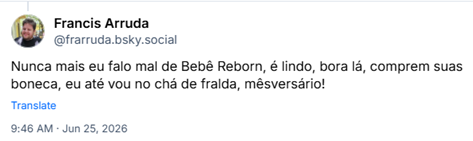 Post de Francis Arruda (@frarruda.bsky.social) :
Nunca mais eu falo mal de Bebê Reborn, é lindo, bora lá, comprem suas boneca, eu até vou no chá de fralda, mêsversário!