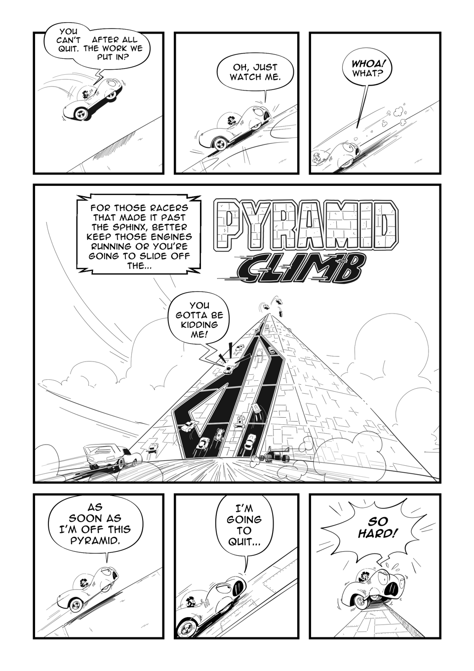 Worldracers Egypt Pg 7, Panel 1, Racecar falls towards the ground. Tess, "You can't quit. After all the work we put in?" Panel 2, Racecar lands on the angled ground, "Just watch me." Panel 3, Racecar starts sliding back. "Woah! What?" Panel 4, Announcer, "For those racers that made it past the sphinx, better keep those engines running or you're going to slide off the... PYRAMID CLIMP" (in stylized text) A pyramid with racetracks up one side and cars attempting to drive up its sheer face. Racecar in the middle, "You gotta be kidding me!" Panel 5, Racecar driving up the sloping side, "As son as I'm off this pyramid." Panel 6, Racecar speeding up, "I'm going to quit..." Panel 7, "So Hard!" Racecar perched on the top of the point, yelling.