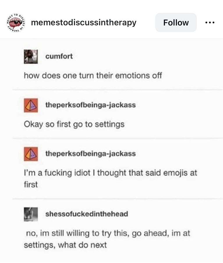 tumblr screenshot. cumfort: how does one turn their emotions off? theperksofbeinga-jackass: Okay so first go to settings. I'm a fucking idiot. I thought that said emojis at first. shessofuckedinthehead: no, im still willing to try this, go ahead, im at settings, what do next