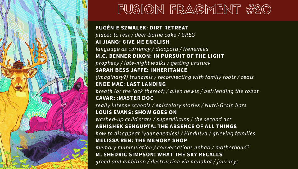 “Dirt Retreat” by Éugenie Szwalek: places to rest / deer-borne cake / GREG “Give Me English” by Ai Jiang: language as currency / diaspora / frenemies “In Pursuit of the Light” by M.C. Benner Dixon: prophecy / late-night walks / getting unstuck “Inheritance” by Sarah Bess Jaffe: (imaginary?) tsunamis / reconnecting with family roots / seals “Last Landing” by Ende Mac: breath (or the lack thereof) / alien newts / befriending the robot “: Master Doc” by Cavar: really intense schools / epistolary stories / Nutri-Grain bars “Show Goes On” by Louis Evans: washed-up child stars / supervillains / the second act “The Absence of All Things” by Abhishek Sengupta: how to disappear (your enemies) / Hindutva / grieving families “The Memory Shop” by Melissa Ren: memory manipulation / conversations unhad / motherhood? “What the Sky Recalls” by M. Shedric Simpson: greed and ambition / destruction via nanobot / journeys