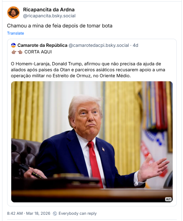 Post de Ricapancita da Ardna (‪@ricapancita.bsky.social‬) :
Chamou a mina de feia depois de tomar bota

Compartilhando post de Camarote da República (‪@camarotedacpi.bsky.social‬):
👉🏽👈🏽 CORTA AQUI

O Homem-Laranja, Donald Trump, afirmou que não precisa da ajuda de aliados após países da Otan e parceiros asiáticos recusarem apoio a uma operação militar no Estreito de Ormuz, no Oriente Médio.

Post contém imagem com seguinte descrição: Donald Trump aparece em um plano médio, sentado atrás de uma grande mesa de madeira escura no Salão Oval. Ele é um homem branco de cabelos loiros penteados para trás e apresenta uma expressão facial de descontentamento, com os lábios cerrados e projetados para a frente em um bico, as sobrancelhas levemente arqueadas e o olhar voltado para cima e para o lado. Ele veste um paletó azul-marinho, camisa social branca e uma gravata vermelha vibrante. Sua mão esquerda está aberta e erguida lateralmente com a palma para cima, em um gesto de questionamento ou desdém, enquanto a mão direita repousa sobre a mesa segurando uma caneta preta. O fundo é composto por pesadas cortinas douradas e, à direita, vê-se parcialmente a bandeira dos Estados Unidos com suas franjas douradas. A iluminação é suave e frontal, destacando as linhas de expressão em seu rosto.