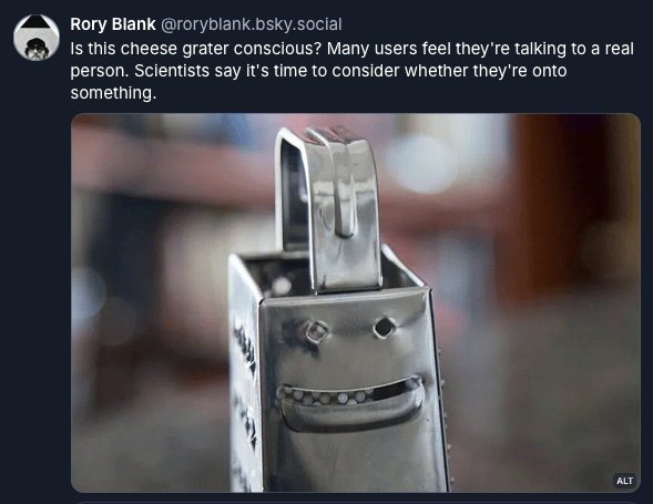 Screenshot of a Bluesky post by Rory Blank: "Is this cheese grater conscious? Many users feel they're talking to a real person. Scientists say it's time to consider whether they're onto something." ... followed by a photo of a cheese grater that seems to have two eyes and a smiling mouth.
