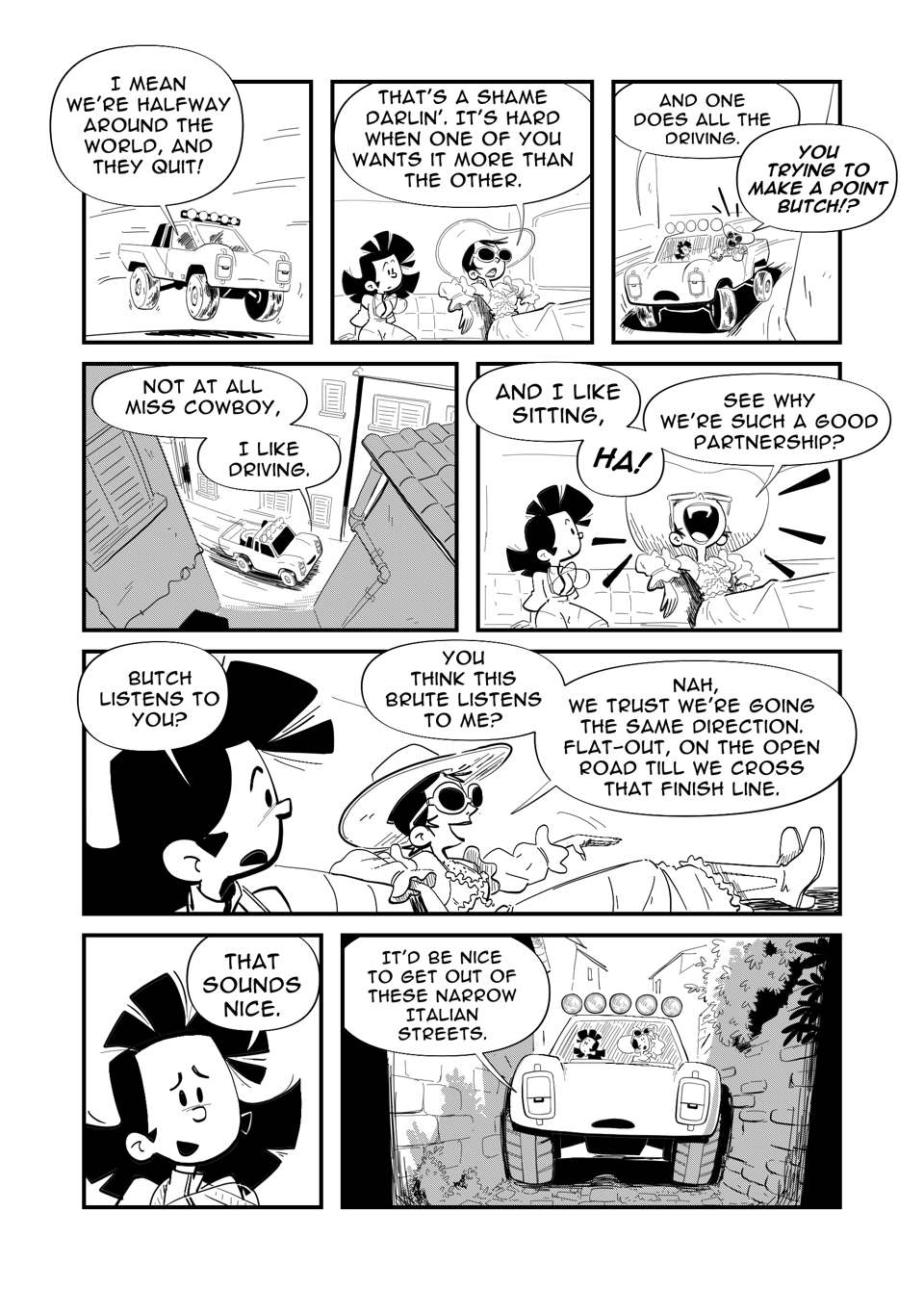 Worldracers Italy Pg 6. Panel 1, Truck, Butch, speeds down the road. From inside the cab, "I mean we're halfway around the world, and I made them quit!" Panel 2, inside cab, Tess is sitting beside Miss Cowboy lounging on the padded seats. "That's a shame darlin'. It's hard when one of you wants it more than the other." Panel 3, Butch bored looking, "And one of you does all the driving." Miss Cowboy leaning out of the truck yells, "You trying to make a point Butch!" Panel 4, down shot of Butch driving down the narrow streets. "Not at all Miss Cowboy, I like driving." Panel 5, Miss Cowboy laughing, "And I like sitting. Ha! See why we're such a good partnership." Panel 6, Tess turns to Miss Cowboy, "Butch listens to you?" Miss Cowboy, boots on the dahs, gestures sliding her hand forward. "You think this brute listens to me? Nah, we trust we're going the same direction. Flat-out, on the open road till we cross that finish line." Panel 7, Close up of Tess, "That sounds nice." Panel 8, "It'd be nice to get out of these narrow Italian streets." Butch stuck between two buildings in narrow cobbled alleyway.