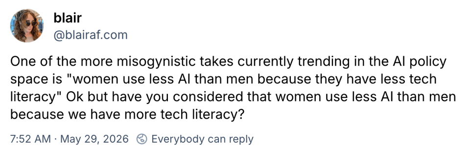 blair
‪@blairaf.com‬
One of the more misogynistic takes currently trending in the AI policy space is "women use less AI than men because they have less tech literacy" Ok but have you considered that women use less AI than men because we have more tech literacy?
7:52 AM · May 29, 2026

Everybody can reply