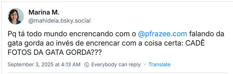 Post de Marina M. (‪@mahideia.bsky.social‬) com o texto: Pq tá todo mundo encrencando com o @pfrazee.com falando da gata gorda ao invés de encrencar com a coisa certa: CADÊ FOTOS DA GATA GORDA???