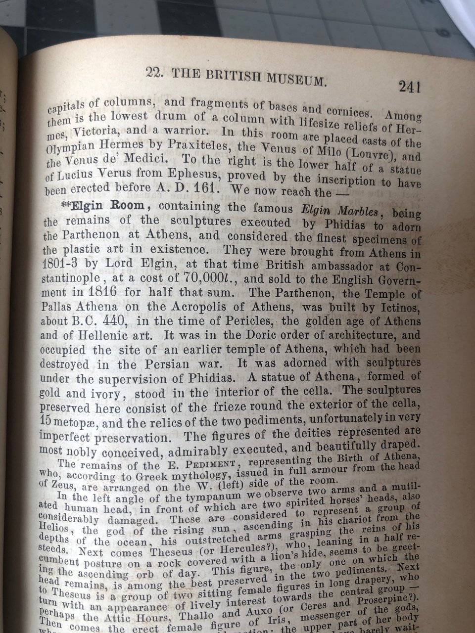 page 241, describing the Elgin Room at the British Museum. "containing the famous Elgin Marbles, being the rmeains of the sculptures executed by Phidias to adorn the Parthenon at Athens, and considered the finest specimens of the plastic art in existence. They were borught from Athens in 1801-3 by Lord Elgin, at that time British ambassador at Cosntantiople, at a cost of 70,000l., and sold to the English Governemnet in 1816 for half that sum. . . ." it continues.