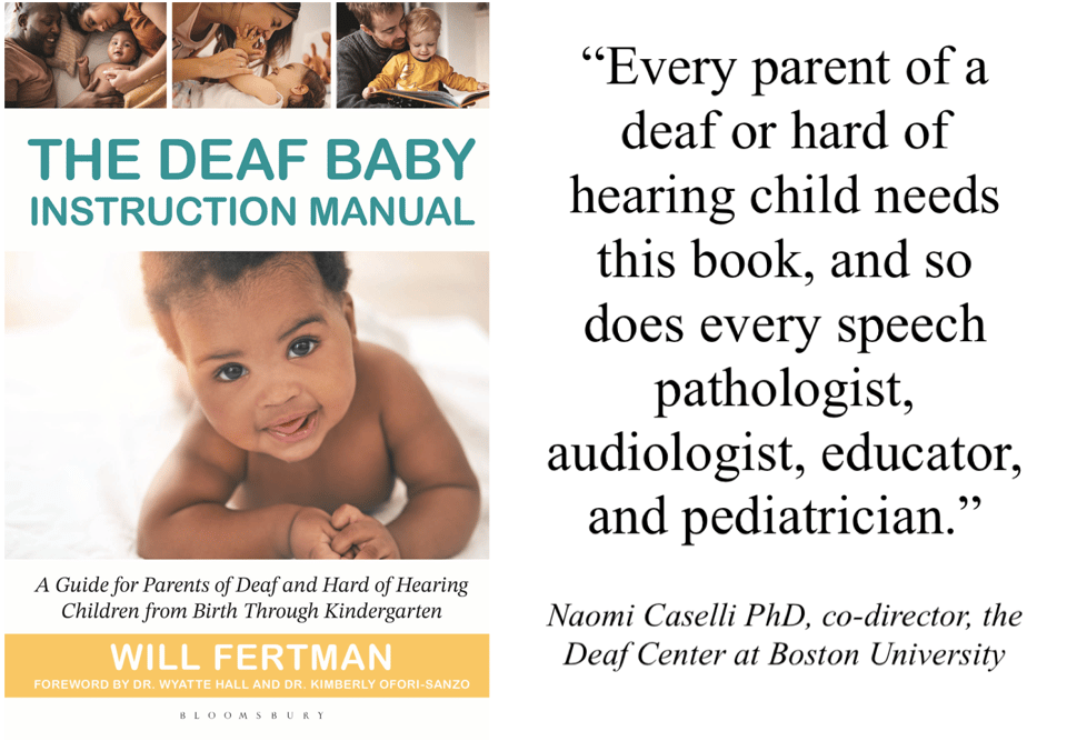 Ad for the book, The Deaf Baby Instruction Manual. On the left, a cover image the book. A cute baby staring out at the reader, with various cameos of parents interacting with their children above. On the right, a block of promotional text. Cover text: The Deaf Baby Instruction Manual, a guide for parents of Deaf and hard of hearing children from birth through kindergarten. William Fertman, forward by Dr. Wyatte Hall and Dr. Kimberly Ofori-Sanzo. Pomotional Text: "Every parent of a deaf or hard of hearing child needs this book, and so does every speech pathologist, audiologist, educator and pediatrician. Naomi Caselli PHD, co-director, the Deaf Center at Boston University.