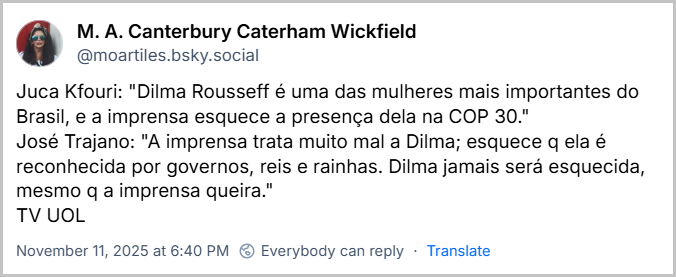 Post de M. A. Canterbury Caterham Wickfield (@moartiles.bsky.social) com o texto: Juca Kfouri: "Dilma Rousseff é uma das mulheres mais importantes do Brasil, e a imprensa esquece a presença dela na COP 30." José Trajano: "A imprensa trata muito mal a Dilma; esquece q ela é reconhecida por governos, reis e rainhas. Dilma jamais será esquecida, mesmo q a imprensa queira." TV UOL