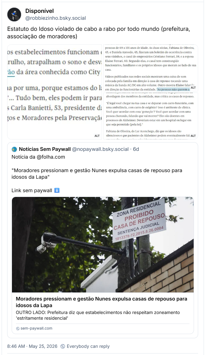 Post de Disponível (‪@robbiezinho.bsky.social‬): Estatuto do Idoso violado de cabo a rabo por todo mundo (prefeitura, associação de moradores)
(Três capturas de tela de parte de matéria jornalística: Para os moradores, os estabelecimentos funcionam de maneira irregular, causam barulho, atrapalham o sono e desvalorizam os imóveis de alto padrão da área conhecida como City Lapa.
"Nós vamos tirar uma por uma, porque estamos do lado da lei. Ah, 'coitados dos idosos'... Tudo bem, eles podem ir para outro lugar", diz a professora de pilates Carla Banietti, 53, presidente da Assampalba (Associação de Amigos e Moradores pela Preservação do Alto da Lapa e Bela Aliança).
Nos últimos meses, esse conflito chegou às ruas e à delegacia da Lapa. Um dos casos ocorreu no Residencial Lar Aconchego, onde vivem oito pessoas de 69 a 101 anos de idade. As duas sócias, Fabiana de Oliveira, 45, e Daniela Azevedo, 45, fizeram um boletim de ocorrência contra seus vizinhos, o casal de empresários Cristiano Ferrari, 59, e a esposa Elaine Ferrari, 60. Segundo elas, o casal tem constrangido funcionários, familiares e os próprios idosos que moram ao lado de sua casa. Vídeos publicados nas redes sociais mostram uma caixa de som colocada pela família em direção à casa de repouso tocando uma música da banda AC/DC em alto volume. Outro mostra Elaine falando em direção às funcionárias da entidade. "As pessoas não querem a nossa rua cheia de casa de repouso, entendeu? Isso faz nossos imóveis desvalorizarem", afirma. O casal diz ser vítima de denúncia caluniosa. Banietti, presidente da associação de moradores, nega preconceito na abordagem dos membros da entidade, mas critica as casas de repouso. "É legal você chegar na tua casa e se deparar com carro funerário, com uma ambulância, com carro de oxigênio? Isso é ambiente de clínica. Você quer acordar com essa 'gemeção'? Você quer acordar com uma pessoa chorando, falando que vai morrer? Eles são doentes em processos de Alzheimer. Deveriam estar em um hospital ou lugar em que seja permitido [pela lei]." Fabiana de Oliveira, do Lar Aconchego, diz que os idosos são silenciosos e que pacientes de Alzheimer podem eventualmente falar em voz alta, mas que isso não é frequente em sua casa de repouso.)
Há citação ao post de ‪Notícias Sem Paywall‬ (‪@nopaywall.bsky.social‬): Notícia da @folha.com
"Moradores pressionam e gestão Nunes expulsa casas de repouso para idosos da Lapa"