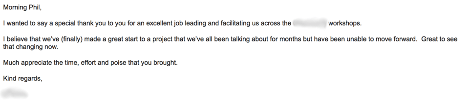 Screenshot of an email, which reads as follows:

Morning Phil. I wanted to say a special thank you to you for an excellent job leading and facilitating us across the [word redacted] workshops. I believe that we've (finally) made a great start to a project that we've been talking about for months but have been unable to move forward. Great to see that changing now. Much appreciate the time, effort and poise that you brought. Kind regards. [Name redacted]