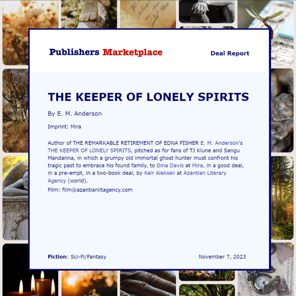 Publishers Marketplace deal report for E.M. Anderson's The Keeper of Lonely Spirits to Mira, reading, "Author of The Remarkable Retirement of Edna Fisher E.M. Anderson's The Keeper of Lonely Spirits, pitched as for fans of TJ Klune and Sangu Mandanna, in which a grumpy old immortal ghost hunter must confront his tragic past to embrace his found family, to Dina Davis at Mira, in a good deal, in a pre-empt, in a two-book deal, by Keir Alekseii at Azantian Literary Agency (world). Film: film@azantianlitagency.com. Fiction: sci-fi/fantasy, November 7, 2023.
