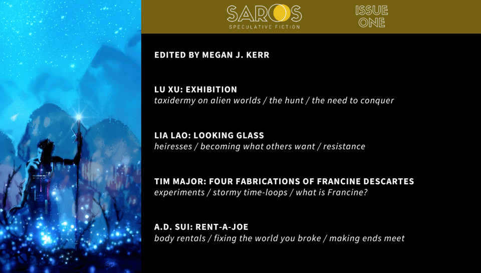 Edited by Megan J. Kerr “Exhibition” by Lu Xu: taxidermy on alien worlds / the hunt / the need to conquer “Looking Glass” by Lia Lao: heiresses / becoming what others want / resistance “Four Fabrications of Francine Descartes” by Tim Major: experiments / stormy time-loops / what is Francine? “Rent-A-Joe” by A.D. Sui: body rentals / fixing the world you broke / making ends meet