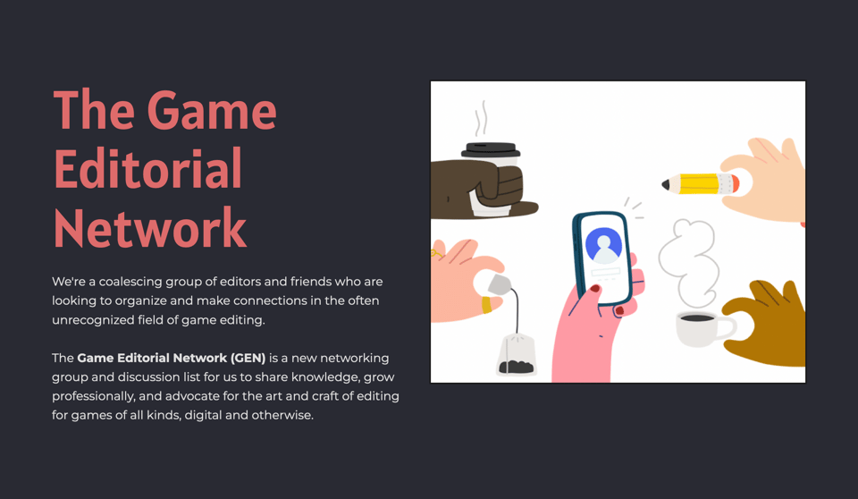 A graphic of hands holding drinks, pencils, and a phone in a flat illustrated style.
Text: The Game Editorial Network
We're a coalescing group of editors and friends who are looking to organize and make connections in the often unrecognized field of game editing.
The Game Editorial Network (GEN) is a new networking group and discussion list for us to share knowledge, grow professionally, and advocate for the art and craft of editing for games of all kinds, digital and otherwise.