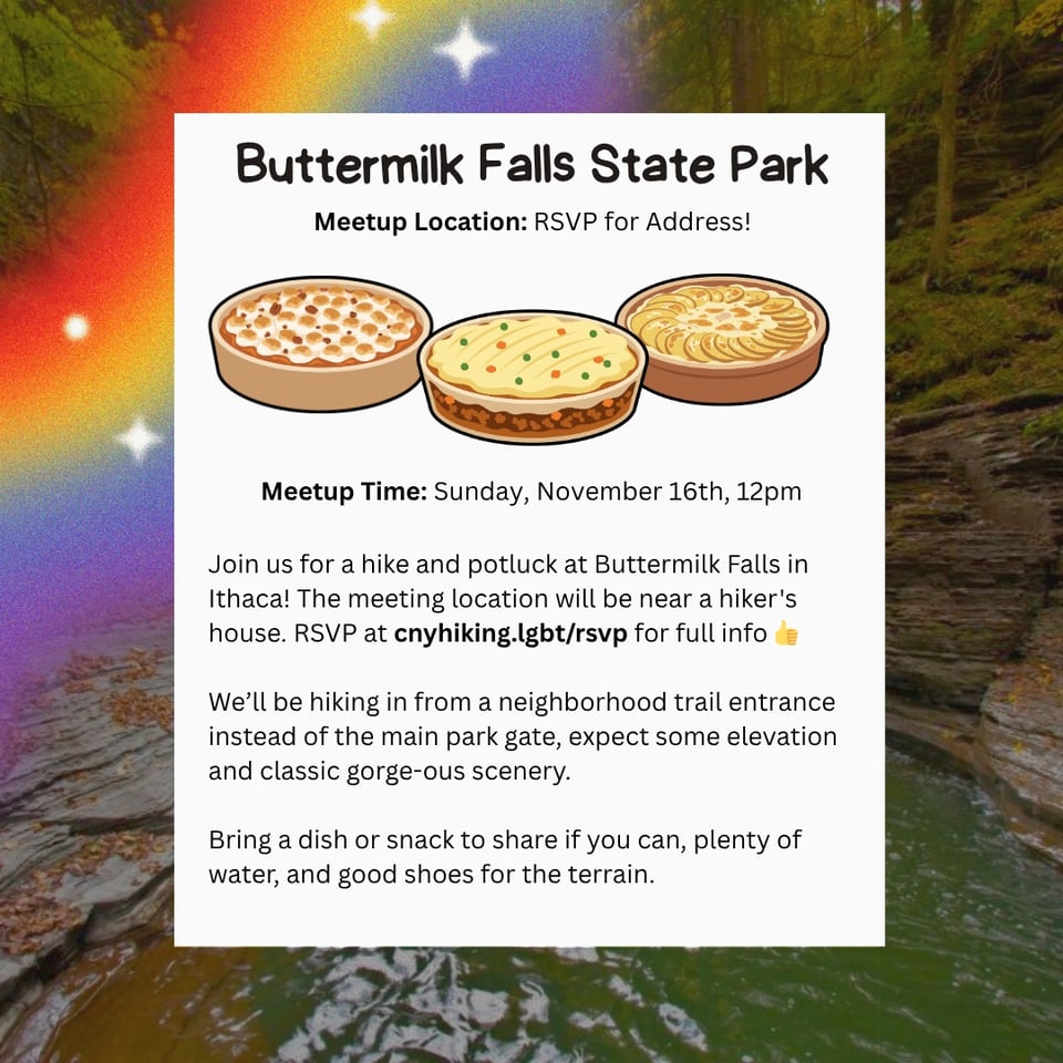 Buttermilk Falls State Park Meetup Location: RSVP for Address! Meetup Time: Sunday, November 16th, 12pm Join us for a hike and potluck at Buttermilk Falls in Ithaca! The meeting location will be near a hiker's house. RSVP at cnyhiking.lgbt/rsvp for full info We'll be hiking in from a neighborhood trail entrance instead of the main park gate, expect some elevation and classic gorge-ous scenery. Bring a dish or snack to share if you can, plenty of water, and good shoes for the terrain.