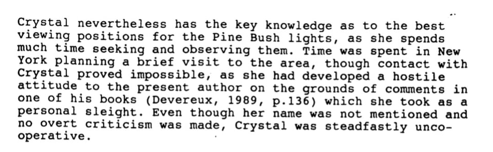 Crystal nevertheless has the key knowledge as to the best viewing positions for the Pine Bush lights, as she spends much time seeking and observing them. Time was spent in New York planning a brief visit to the area, though contact with Crystal proved impossible, as she had developed a hostile attitude to the present author on the grounds of comments in one of his books (Devereux, 1989, p.136) which she took as a personal sleight. Even though her name was not mentioned and no overt criticism was made, Crystal was steadfastly unco- operative.
