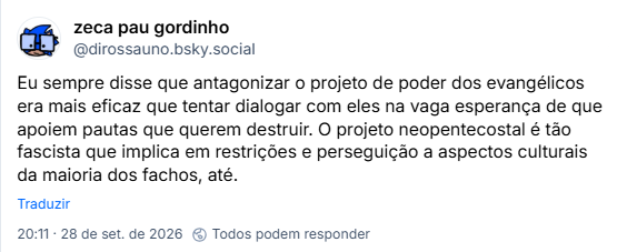 Post de zeca pau gordinho (@dirossauno.bsky.social): Eu sempre disse que antagonizar o projeto de poder dos evangélicos era mais eficaz que tentar dialogar com eles na vaga esperança de que apoiem pautas que querem destruir. O projeto neopentecostal é tão fascista que implica em restrições e perseguição a aspectos culturais da maioria dos fachos, até.