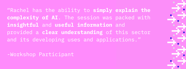 “Rachel has the ability to simply explain the complexity of AI. The session was packed with insightful and useful information and provided a clear understanding of this sector and its developing uses and applications.”