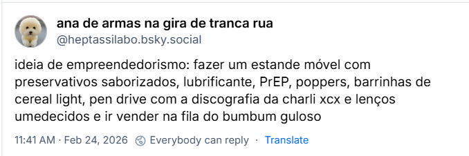 Post de ana de armas na gira de tranca rua (‪@heptassilabo.bsky.social‬) com o texto: 

“ideia de empreendedorismo: fazer um estande móvel com preservativos saborizados, lubrificante, PrEP, poppers, barrinhas de cereal light, pen drive com a discografia da charli xcx e lenços umedecidos e ir vender na fila do bumbum guloso”