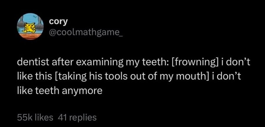 Twitter screenshot.

@coolmathgame_:

dentist after examining my teeth: [frowning] i don't like this [taking his tools out of my mouth] i don't like teeth anymore