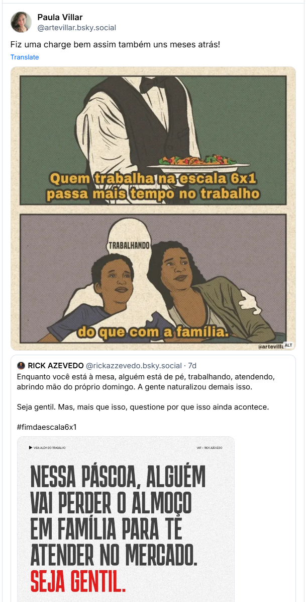Post de Paula Villar (‪@artevillar.bsky.social‬):  Fiz uma charge bem assim também uns meses atrás!

Contém uma ilustração com a descrição:

Desenho dividido em dois quadrantes. No primeiro há um garçom, não se vê seu rosto. Está escrito "quem trabalha na escala 6x1 passa mais tdmpo no trabalho". No segundo quadrante há um filho e uma mãe, o pai está recortado com um fundo branco. Está escrito "TRABALHANDO" nele. A legenda é "do que com a família".

De ost DO RICK AZEVEDO @rickazzevedo.bsky.social- 7d
@artevill: ALT
Enquanto você está à mesa, alguém está de pé, trabalhando, atendendo, abrindo mão do próprio domingo. A gente naturalizou demais isso.
Seja gentil. Mas, mais que isso, questione por que isso ainda acontece. #fimdaescala6x1
VIDA ALOV DO TRABALHO
NESSA PÁSCOA, ALGUÉM VAI PERDER O ALMOÇO EM FAMÍLIA PARA TË ATENDER NO MERCADO. SEJA GENTIL.