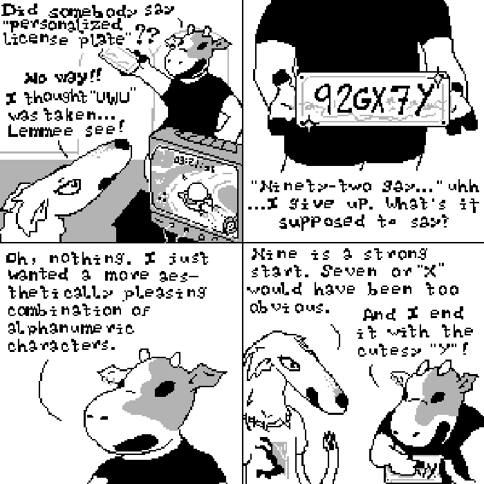 Panel one: Sycamore enters the room holding a license plate aloft and says, 'Did somebody say personalized license plate?' Nina, a borzoi, is playing video games but looks up to respond, 'No way!! I thought UWU was taken... Lemme see!' Panel two: Sycamore's hands proudly hold a shiny new license plate which reads 92GX7Y. Nina says, 'Ninety-two gay...uhh...I give up. What's it supposed to say?' Panel three: Sycamore says, 'Oh, nothing. I just wanted a more aesthetically pleasing combination of alphanumeric characters.' Panel four: Nina says, 'Nine is a strong start. Seven or X would have been to obvious.' 'And I end it with the cutesy Y!' responds Sycamore, gleefully pointing the letter out on the plate.