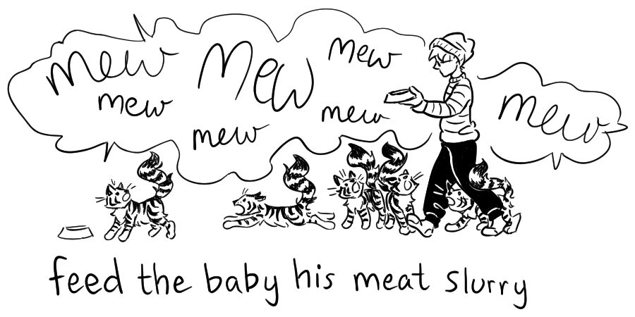 A black and white cartoony drawing shows Maia attempting to walk across the kitchen with a bowl of cat food while Quincy the cat does his very best to trip her in his enthusiasm to be fed his dinner. He is screaming MEW MEW MEW as he dashes around, just for extra insurance. A handwritten caption at the bottom reads "feed the baby his meet slurry."
