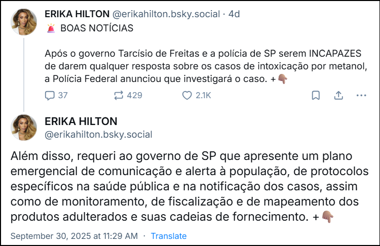 Dois posts da ‪ERIKA HILTON‬ (‪@erikahilton.bsky.social‬) com os textos: 🚨 BOAS NOTÍCIAS Após o governo Tarcísio de Freitas e a polícia de SP serem INCAPAZES de darem qualquer resposta sobre os casos de intoxicação por metanol, a Polícia Federal anunciou que investigará o caso. +👇🏽 Além disso, requeri ao governo de SP que apresente um plano emergencial de comunicação e alerta à população, de protocolos específicos na saúde pública e na notificação dos casos, assim como de monitoramento, de fiscalização e de mapeamento dos produtos adulterados e suas cadeias de fornecimento.