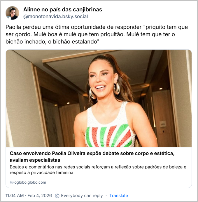Post de Alinne no país das canjibrinas (‪@monotonavida.bsky.social‬) com o texto: Paolla perdeu uma ótima oportunidade de responder "priquito tem que ser gordo. Muié boa é muié que tem priquitão. Muié tem que ter o bichão inchado, o bichão estalando"
(link para notícia intitulada “Caso envolvendo Paolla Oliveira expõe debate sobre corpo e estética, avaliam especialistas”)