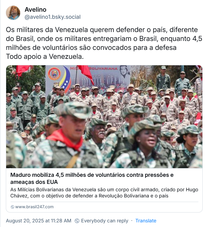 Post do Avelino (‪@avelino1.bsky.social‬) em que ele posta link pra matéria do site 247 cuja manchete diz “Maduro mobiliza 4,5 milhões de voluntários contra pressões e ameaças dos EUA” e acrescenta o texto: Os militares da Venezuela querem defender o país, diferente do Brasil, onde os militares entregariam o Brasil, enquanto 4,5 milhões de voluntários são convocados para a defesa / Todo apoio a Venezuela.
