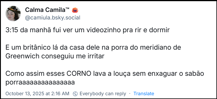 Post de Calma Camila™ (‪@camiula.bsky.social‬) com o texto: 3:15 da manhã fui ver um videozinho pra rir e dormir  E um britânico lá da casa dele na porra do meridiano de Greenwich conseguiu me irritar   Como assim esses CORNO lava a louça sem enxaguar o sabão porraaaaaaaaaaaaaaa