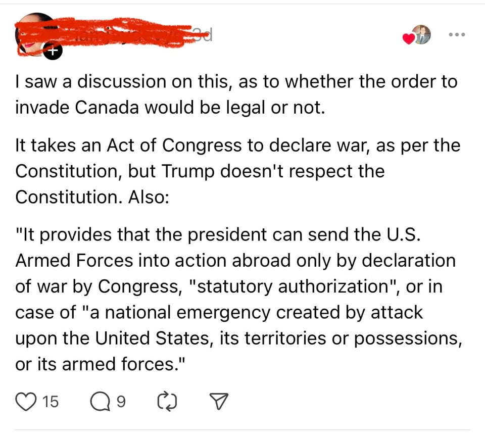 Screenshot of a post on threads. Text reads: I saw a discussion on this, as to whether the order to invade Canada would be legal or not. It takes an Act of Congress to declare war, as per the Constitution, but Trump doesn't respect the Constitution. Also: "It provides that the president can send the U.S. Armed Forces into action abroad only by declaration of war by Congress, "statutory authorization", or in case of "a national emergency created by attack upon the United States, its territories or possessions, or its armed forces."