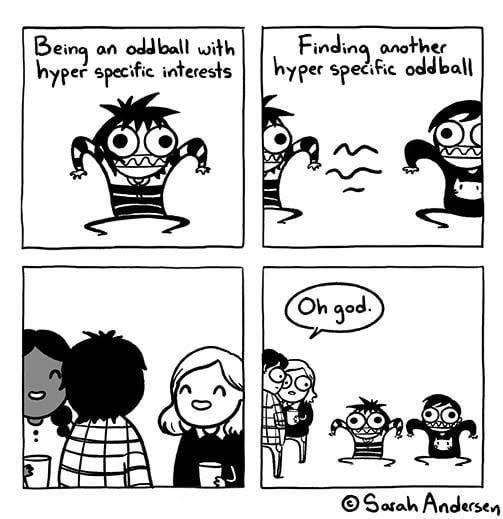 A four-panel black-and-white comic from Sarah Scribbles, by Sarah Anderson.
Panel 1: Sarah's comic avatar depicted in a striped hoodie with wide, manic eyes and goblin-like teeth and standing in a bizarre, fluid form. Text - "Being an oddball with hyper specific interests"
Panel 2: That character meeting another character with the same expression and pose, with wavy lines of vibes between them. Text - "Finding another hyperspecific oddball"
Panel 3: Some people chatting and likely enjoying a small get-together or party, minding their own conversation.
Panel 4: A wider view of both groups, the conversationalists looking down at the oddball gremlins, who are now perfectly aligned in pose, expression, and direction. A speech bubble from one of the normal character reads "Oh god."