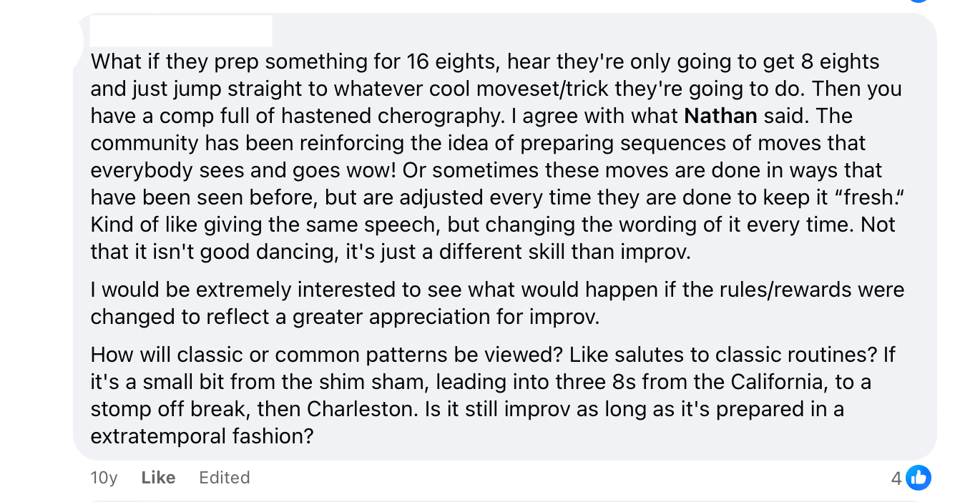 An anonymized Facebook comment that reads: What if they prep something for 16 eights, hear they're only going to get 8 eights and just jump straight to whatever cool moveset/trick they're going to do. Then you have a comp full of hastened cherography. I agree with what Nathan said. The community has been reinforcing the idea of preparing sequences of moves that everybody sees and goes wow! Or sometimes these moves are done in ways that have been seen before, but are adjusted every time they are done to keep it “fresh.“ Kind of like giving the same speech, but changing the wording of it every time. Not that it isn't good dancing, it's just a different skill than improv. I would be extremely interested to see what would happen if the rules/rewards were changed to reflect a greater appreciation for improv. How will classic or common patterns be viewed? Like salutes to classic routines? If it's a small bit from the shim sham, leading into three 8s from the California, to a stomp off break, then Charleston. Is it still improv as long as it's prepared in a extratemporal fashion?