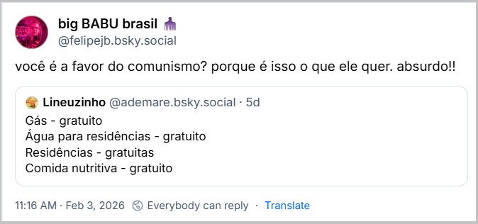 Post de big BABU brasil 🪮 (@felipejb.bsky.social) com o texto: você é a favor do comunismo? porque é isso o que ele quer. Absurdo!! Ele cita o post de Lineuzinho
(@ademare.bsky.social):
Gás - gratuito
Água para residências - gratuito
Residências - gratuitas
Comida nutritiva - gratuito